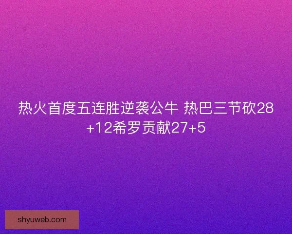 热火首度五连胜逆袭公牛 热巴三节砍28+12希罗贡献27+5