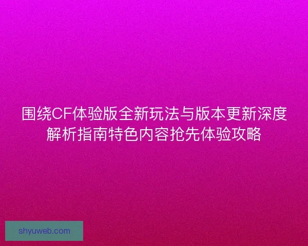 围绕CF体验版全新玩法与版本更新深度解析指南特色内容抢先体验攻略