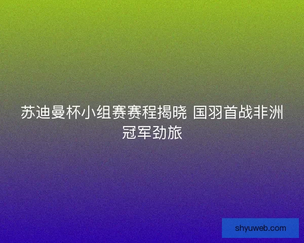苏迪曼杯小组赛赛程揭晓 国羽首战非洲冠军劲旅