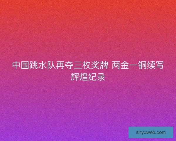 中国跳水队再夺三枚奖牌 两金一铜续写辉煌纪录
