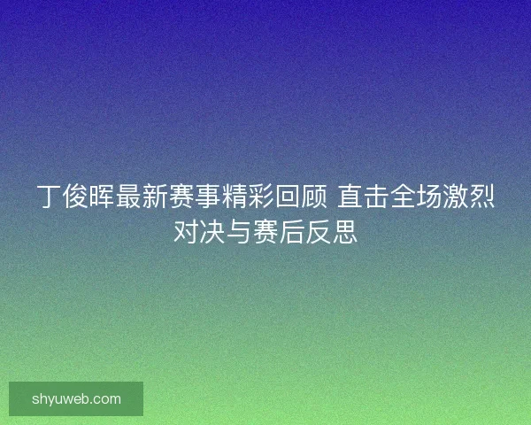 丁俊晖最新赛事精彩回顾 直击全场激烈对决与赛后反思