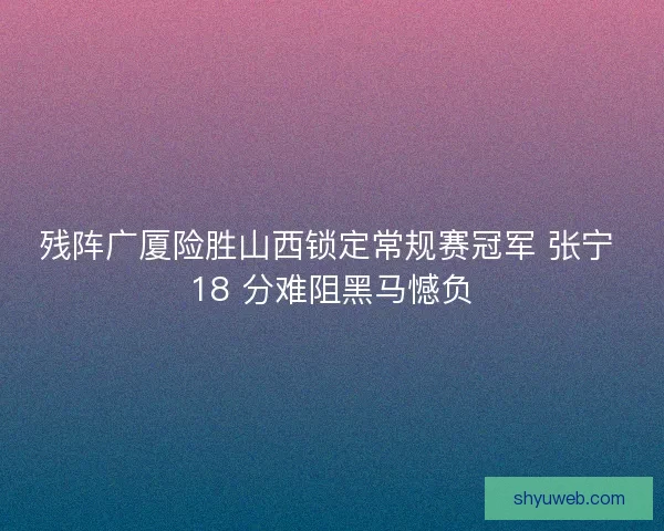 残阵广厦险胜山西锁定常规赛冠军 张宁 18 分难阻黑马憾负