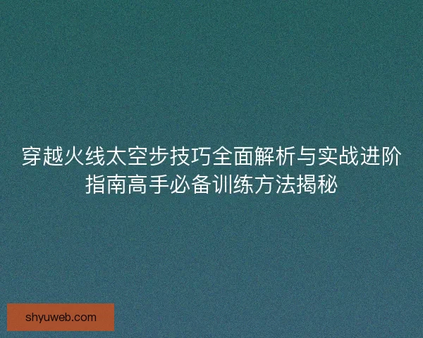 穿越火线太空步技巧全面解析与实战进阶指南高手必备训练方法揭秘
